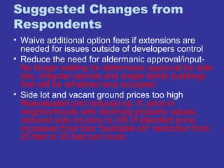 Suggested Changes from 
Respondents 
• Waive additional option fees if extensions are 
needed for issues outside of developers control 
• Reduce the need for aldermanic approval/input- 
No longer waiting for aldermanic approval for side 
lots, irregular parcels and single family buildings 
that will be rehabbed and occupied. 
• Side lot and vacant ground prices too high 
Reevaluated and reduced sq. ft. price in 
neighborhoods with declining property values, 
reduced side lot price to 3/8 of standard price, 
increased front foot “buildable lot” restriction from 
25 feet to 35 feet and more. 
 