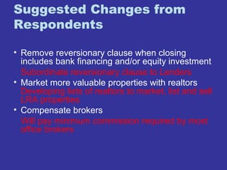 Suggested Changes from 
Respondents 
• Remove reversionary clause when closing 
includes bank financing and/or equity investment 
Subordinate reversionary clause to Lenders 
• Market more valuable properties with realtors 
Developing lists of realtors to market, list and sell 
LRA properties 
• Compensate brokers 
Will pay minimum commission required by most 
office brokers 
 