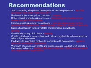 Recommendations 
• Stop competing with private developers for tax sale properties – No CDA 
purchases have been made since 2011 
• Review & adjust sales prices downward - ongoing 
• Better market properties & processes – Developing list of realtors to list, 
market and sell LRA properties 
• Improve quality & quantity on webpage – new site allows buyers to find 
properties by neighborhood, square footage, usage etc. instead of ward only 
• Make all application forms available and interactive on webpage 
pending. 
• Periodically survey LRA clients - ongoing 
• Create guidelines or seek ordinance to allow irregular lots to be annexed by 
adjacent property owner. 
• Find ways to incentivize realtors to market & sell LRA property – agree to 
minimum commission requirement 
• Work with churches, non profits and citizens groups to adopt LRA parcels in 
their neighborhoods – sending LRA lists to alderman, CDA housing analysts 
and neighborhood organizations 
 