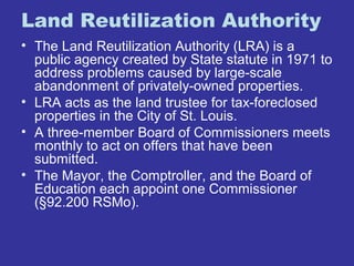 Land Reutilization Authority 
• The Land Reutilization Authority (LRA) is a 
public agency created by State statute in 1971 to 
address problems caused by large-scale 
abandonment of privately-owned properties. 
• LRA acts as the land trustee for tax-foreclosed 
properties in the City of St. Louis. 
• A three-member Board of Commissioners meets 
monthly to act on offers that have been 
submitted. 
• The Mayor, the Comptroller, and the Board of 
Education each appoint one Commissioner 
(§92.200 RSMo). 
 