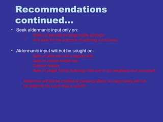 Recommendations 
continued… 
• Seek aldermanic input only on: 
– Sales of parcels for large scale projects 
– Any sale for the purpose of opening a business 
• Aldermanic input will not be sought on: 
– Sale of side lots and irregular lots 
– Sale of vacant single lots 
– Garden leases 
– Sale of single family buildings that are to be rehabbed and occupied 
Aldermen will still be notified of pending offers, but approvals will not 
be deferred for more than a month 
 