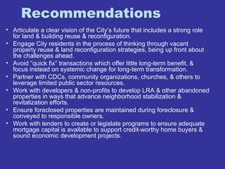 Recommendations 
• Articulate a clear vision of the City’s future that includes a strong role 
for land & building reuse & reconfiguration. 
• Engage City residents in the process of thinking through vacant 
property reuse & land reconfiguration strategies, being up front about 
the challenges ahead. 
• Avoid “quick fix” transactions which offer little long-term benefit, & 
focus instead on systemic change for long-term transformation. 
• Partner with CDCs, community organizations, churches, & others to 
leverage limited public sector resources. 
• Work with developers & non-profits to develop LRA & other abandoned 
properties in ways that advance neighborhood stabilization & 
revitalization efforts. 
• Ensure foreclosed properties are maintained during foreclosure & 
conveyed to responsible owners. 
• Work with lenders to create or legislate programs to ensure adequate 
mortgage capital is available to support credit-worthy home buyers & 
sound economic development projects. 
 