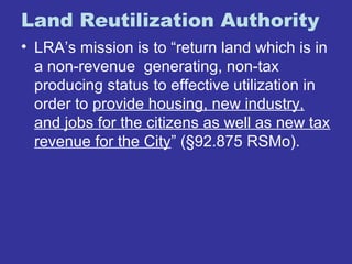 Land Reutilization Authority 
• LRA’s mission is to “return land which is in 
a non-revenue generating, non-tax 
producing status to effective utilization in 
order to provide housing, new industry, 
and jobs for the citizens as well as new tax 
revenue for the City” (§92.875 RSMo). 
 