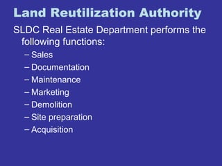 Land Reutilization Authority 
SLDC Real Estate Department performs the 
following functions: 
– Sales 
– Documentation 
– Maintenance 
– Marketing 
– Demolition 
– Site preparation 
– Acquisition 
 