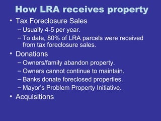 How LRA receives property 
• Tax Foreclosure Sales 
– Usually 4-5 per year. 
– To date, 80% of LRA parcels were received 
from tax foreclosure sales. 
• Donations 
– Owners/family abandon property. 
– Owners cannot continue to maintain. 
– Banks donate foreclosed properties. 
– Mayor’s Problem Property Initiative. 
• Acquisitions 
 