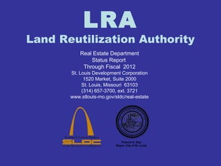 LRA 
Land Reutilization Authority 
Real Estate Department 
Status Report 
Through Fiscal 2012 
St. Louis Development Corporation 
1520 Market, Suite 2000 
St. Louis, Missouri 63103 
(314) 657-3700, ext. 3721 
www.stlouis-mo.gov/sldc/real-estate 
Francis G. Slay 
Mayor, City of St. Louis 
 