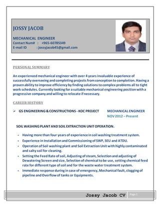 Jossy Jacob CV Page 1
JOSSY JACOB
MECHANICAL ENGINEER
Contact Num# : +965-60785349
E-mail ID : jossyjacob45@gmail.com
PERSONALSUMMARY
An experiencedmechanical engineer withover 4 years invaluable experience of
successfully overseeing andcompleting projects fromconceptiontocompletion. Having a
provenability toimprove efficiency by finding solutions tocomplex problems all to tight
work schedules. Currently looking for asuitable mechanical engineering positionwitha
progressive company and willing to relocate if necessary.
CAREER HISTORY
 GS ENGINEERING &CONSTRUCTIONS - KOC PROJECT MECHANICAL ENGINEER
NOV2012 – Present
SOIL WASHING PLANTAND SOIL EXTRACTION UNITOPERATION.
 Having more than four years of experienceinsoil washing treatment system.
 Experience inInstallationandCommissioning of SWP, SEU and ATDU.
 Operationof Soil washing plant and Soil ExtractionUnit withhighly contaminated
and salty soil for cleaning.
 Setting the FeedRate of soil, Adjusting of steam, Selectionandadjusting of
Dewatering Screenandsize, Selectionof chemical tobe use, setting chemical feed
rate for different type of soil and for the waste water treatment system.
 Immediate response during incase of emergency, Mechanical fault, clogging of
pipeline andOverflowof tanks or Equipments.
 
