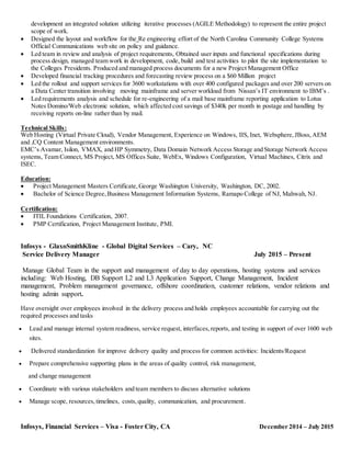 development an integrated solution utilizing iterative processes (AGILE Methodology) to represent the entire project
scope of work.
 Designed the layout and workflow for the Re engineering effort of the North Carolina Community College Systems
Official Communications web site on policy and guidance.
 Led team in review and analysis of project requirements, Obtained user inputs and functional specifications during
process design, managed team work in development, code, build and test activities to pilot the site implementation to
the Colleges Presidents. Produced and managed process documents for a new Project Management Office
 Developed financial tracking procedures and forecasting review process on a $60 Million project
 Led the rollout and support services for 3600 workstations with over 400 configured packages and over 200 servers on
a Data Center transition involving moving mainframe and server workload from Nissan’s IT environment to IBM’s .
 Led requirements analysis and schedule for re-engineering of a mail base mainframe reporting application to Lotus
Notes Domino/Web electronic solution, which affected cost savings of $340k per month in postage and handling by
receiving reports on-line rather than by mail.
Technical Skills:
Web Hosting (Virtual Private Cloud), Vendor Management, Experience on Windows, IIS, Inet, Websphere,JBoss,AEM
and ,CQ Content Management environments.
EMC’s Avamar, Isilon, VMAX, and HP Symmetry, Data Domain Network Access Storage and Storage Network Access
systems, Team Connect, MS Project, MS Offices Suite, WebEx, Windows Configuration, Virtual Machines, Citrix and
ISEC.
Education:
 Project Management Masters Certificate,George Washington University, Washington, DC, 2002.
 Bachelor of Science Degree,Business Management Information Systems, Ramapo College of NJ, Mahwah, NJ.
Certification:
 ITIL Foundations Certification, 2007.
 PMP Certification, Project Management Institute, PMI.
Infosys - GlaxoSmithKline - Global Digital Services – Cary, NC
Service Delivery Manager July 2015 – Present
Manage Global Team in the support and management of day to day operations, hosting systems and services
including: Web Hosting, DB Support L2 and L3 Application Support, Change Management, Incident
management, Problem management governance, offshore coordination, customer relations, vendor relations and
hosting admin support.
Have oversight over employees involved in the delivery process and holds employees accountable for carrying out the
required processes and tasks
 Lead and manage internal system readiness, service request, interfaces,reports, and testing in support of over 1600 web
sites.
 Delivered standardization for improve delivery quality and process for common activities: Incidents/Request
 Prepare comprehensive supporting plans in the areas of quality control, risk management,
and change management
 Coordinate with various stakeholders and team members to discuss alternative solutions
 Manage scope, resources,timelines, costs,quality, communication, and procurement.
Infosys, Financial Services – Visa - Foster City, CA December 2014 – July 2015
 