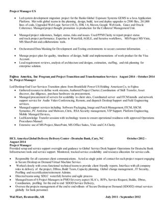 Project Manager US
 Led system development migration project for the Banks Global Exposure Systems GEMS to a Java Application
Platform. Met with global teams in the planning, design, build, test and deploy upgrades to 2500 files, 261,000
lines of code, Upgraded Web Logic Server (10.3), JDK 1.6, Maven, Google Web tools, Guice and Oracle
Coherence. Managed project thought promotion to production for the Collateral Management Unit.
 Managed project milestones, budget, status, risks and issues. Used PPM Clarity to report project status
and track project performance. Expertise in Waterfall, AGILE, and Iterative workflows, MS Project MS Visio,
MS SharePoint and collaborations tools.
 Orchestrated Data Masking for Development and Testing environments to secure customer information. .
 Manage project plan for quality, timeliness of design, build and implementations of work product for the Visa
Account.
 Lead requirement reviews, analysis of architecture and designs, estimation, staffing, and risk planning for
enterprise solution.
Fujitsu America, Inc Program and Project Transition and Transformation Services August 2014 – October 2014
Sr. Project Manager
Led Desktop End User Services Transition plans from Brookfield Power US Holding American Co, to Fujitsu
 Gathered resource to define work streams,Authored Project Charter,Coordination of Skill Transfer,Asset
discover, due diligence, purchase hardware via procurement,
 Managed procurement of servers for scalability to client sites, Coordinated server and ITCM installs and network
support service for Audio Video Conferencing, Remote, and dispatch Desktop Support and Field Engineering
services.
 Managed support services including Software Packaging, Image and Patch Management,ITCM, SSCM.
Symantec, PC Antivirus and Malware,Citrix, RSA Security management, VIP Support. Platform Engineering,
Mobile Managed Devices,
 Led Knowledge Transfer sessions with technology teams to ensure operational readiness with approved Operations
Procedures Manuel.
 Extensive use of MS Project,SharePoint, MS Office Suites, Visio and CA Clarity.
HCL America Global Delivery Delivery Center - Deutsche Bank,Cary, NC October 2012 –
August 2014
Project Manager
Provided setup and service support oversight and guidance to Global Service Desk Support Operations for Deutsche Bank
Infrastructure tools and service support. Monitored, tracked service availability and resource allocation for service calls.
 Responsible for all customer client communications. Acted as single point of contact for each project request engaging
in Secure Desktop on Demand Virtual Machine Service.
 Worked closely with cross functional technical teams to provide client friendly reports. Interface with all company
roles in delivery of the project, DBras,Build Team, Capacity planning, Global change management , IT Security,
Profiling and recertification/retirement Admins.
 Directed teams using SDLC waterfall, Iterative and agile process
 Managed team of 6 Project Managers in PMO for every aspect:SLA’s, RFPs, Service Request, Builds, Dbras,
Coordination, profiling for the end to end SDOD Service Delivery,
 Oversee the projects management of the end to end rollouts of Secure Desktop on Demand (SDOD2) virtual services
globally for bank personnel.
Wal-Mart, Bentonville,AR July 2011 - September 2012
 