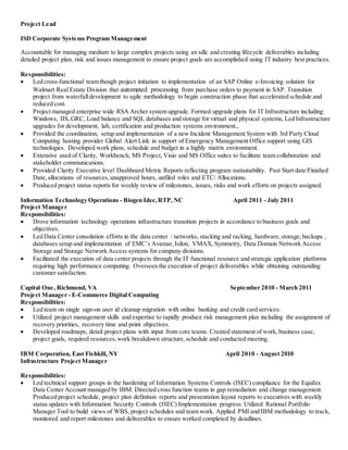 Project Lead
ISD Corporate Systems Program Management
Accountable for managing medium to large complex projects using an sdlc and creating lifecycle deliverables including
detailed project plan, risk and issues management to ensure project goals are accomplished using IT industry best practices.
Responsibilities:
 Led cross-functional team though project initiation to implementation of an SAP Online e-Invoicing solution for
Walmart Real Estate Division that automated processing from purchase orders to payment in SAP. Transition
project from waterfalldevelopment to agile methodology to begin construction phase that accelerated schedule and
reduced cost.
 Project managed enterprise wide RSA Archer system upgrade. Formed upgrade plans for IT Infrastructure including:
Windows, IIS, GRC, Load balance and SQL databases and storage for virtual and physical systems, Led Infrastructure
upgrades for development, lab, certification and production systems environment.,
 Provided the coordination, setup and implementation of a new Incident Management System with 3rd Party Cloud
Computing hosting provider Global Alert Link in support of Emergency Management Office support using GIS
technologies. Developed work plans, schedule and budget in a highly matrix environment.
 Extensive used of Clarity, Workbench, MS Project, Visio and MS Office suites to facilitate team collaboration and
stakeholder communications.
 Provided Clarity Executive level Dashboard Metric Reports reflecting program sustainability. Past Start date/Finished
Date, allocations of resources, unapproved hours, unfiled roles and ETC/ Allocations.
 Produced project status reports for weekly review of milestones, issues, risks and work efforts on projects assigned.
Information Technology Operations - Biogen Idec,RTP, NC April 2011 - July 2011
Project Manager
Responsibilities:
 Drove information technology operations infrastructure transition projects in accordance to business goals and
objectives.
 Led Data Center consolation efforts in the data center / networks, stacking and racking, hardware,storage,backups ,
databases setup and implementation of EMC’s Avamar,Isilon, VMAX, Symmetry, Data Domain Network Access
Storage and Storage Network Access systems for company divisions.
 Facilitated the execution of data center projects through the IT functional resource and strategic application platforms
requiring high performance computing. Overseen the execution of project deliverables while obtaining outstanding
customer satisfaction.
Capital One, Richmond, VA September 2010 - March 2011
Project Manager - E-Commerce Digital Computing
Responsibilities:
 Led team on single sign-on user id cleanup migration with online banking and credit card services.
 Utilized project management skills and expertise to rapidly produce risk management plan including the assignment of
recovery priorities, recovery time and point objectives.
 Developed roadmaps, detail project plans with input from core teams. Created statement of work, business case,
project goals, required resources,work breakdown structure,schedule and conducted meeting.
IBM Corporation, East Fishkill, NY April 2010 - August 2010
Infrastructure Project Manager
Responsibilities:
 Led technical support groups in the hardening of Information Systems Controls (ISEC) compliance for the Equifax
Data Center Account managed by IBM. Directed cross function teams in gap remediation and change management.
Produced project schedule, project plan definition reports and presentation layout reports to executives with weekly
status updates with Information Security Controls (ISEC) Implementation progress. Utilized Rational Portfolio
Manager Tool to build views of WBS, project schedules and team work. Applied PMI and IBM methodology to track,
monitored and report milestones and deliverables to ensure worked completed by deadlines.
 