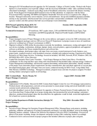  Managed a $25 M broadband network upgrades for 58 Community Colleges of North Carolina. Worked with Project
Sponsor to create business case to provide colleges with the necessary bandwidth to utilize video and distant learning
educational technologies. Analyzed each college needs of broadband connectivity associated with distance learning
needs. Wrote Request for Proposals (RFPs)and led review for Bid solicitation in conjunction with the States
Procurement Office regarding 100 MBPS and Gigabyte Bandwidth Network services as required at the college’s
location. Managed connectivity tests to Internet, servers and mainframes. Set up and established payment schedules
and day to day operations. Interfaced and Telco service providers and provided coordination with NCCCS,State
agencies vendors and other partners that built successfulproject team relationships.
IBM/Nissan/Capital One Bank, RTP, NC October 2005 - September 2006
Project Manager - Enterprise Data Center
Technical Environment: Z9 mainframe, 9037 sysplex timers, 2150 and DB8100 DASD,Escon Tapes,Tape
Automation and IBM Geographically Dispersed Parallel Sysplex (GDPS) Global
Mirroring
Responsibilities:
 Project managed a team of Project Managers in the service delivery and support services for 3600 workstations with
over 400 configured packages and over 200 servers Nissan IT Department. Led project teams to move all mainframe
and server workload out of Nissan’s environment to IBM’s.
 Migrated workload to IBM, define the procedures to provide the installation, maintenance, testing and support of end
user devices including workstations, desktops, laptops, kiosks, network printers, approved peripherals and supported
software as defined in the Nissan standard hardware and software lists.
 Developed roadmaps, detail project plans with input from core teams, created statement of work, business case,
project goals, required resources,work breakdown structure,schedule and conducted meeting. Experienced in Global
Resources or Client Image Services. Technology focused on included, MS SMS, Network,WAN, Windows 2003, IIS,
BITSSQL200 w/SP3, Active Directory.
 Capital One Enterprise Data Center Transition – Track Project Manager on Data Center Move - Provided the
coordination for the setup and floor space along with refresh hardware that included disks and tape storage. Embraced
Project Management methodology and structure required determining and document deliverables, Identify members
of the project team, determine project requirements develop communication plan and obtain approvals to execute plan.
 Developed detail project plans with input from core teams, conducted meeting for MVS Track. Using Global Data
Disk Memory (GDDM) Technology. Managed escalations, program issues and risks for projects assigned. Provided
meeting minutes and progress reports on all meetings.
RBC Centura Bank Rocky Mount, NC August 2005 - October 2005
Project Manager Contractor
Responsibilities:
 Implemented COTs (Fidelity Director) for RBC Centura Bank Support Center for over 130 mortgage representatives.
Worked closely with programmers, network service personnel to ensure proper testing and circuit bandwidth to meet
customer needs and network configurations.
 Led multi disciplined teams in the development for upgrades to Primary Payment System (Vendor application) for
Loss Detection Dept. Produced high level project design plans that documented the network topology and project
objectives, produced detail project plans that described how the application would be built, tested and implemented
for to hand over system to production.
North Carolina Department ofPublic Instruction, Raleigh,NC May 2004 - December 2004
Project Manager
Responsibilities:
 Served as Project Manager for Enterprise Program Management Office: Managed large scale projects, including
gathering, validation and approval of technical requirement and launch. Led multi disciplined team in developing and
deploying business solutions. Followed the Software Development Lifecycle (SDLC) methodology Overseen all
phases of the project including design, development and project testing while conducting business accordingly
 Conducted reviews and assessments on project progress that included adherence to project plan and goals.
 