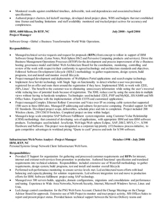  Monitored results against established timelines, deliverable, task and dependencies and associated technical
specifications.
 Authored project charters,led kickoff meetings, developed detail project plans, WBS and budgets that met established
time frames and funding limitations and staff availability monitored and tracked project actives for accuracy and
completeness.
IBM, 4400 Silicon, Dr RTP, NC July 2000 - April 2004
Project Manager
Software Group - Global e Business Transformation World Wide Operations.
Responsibilities:
 Managed technical service requests and request for proposals (RFPs) from concept to rollout in support of IBM
Software Group Brands. (Lotus Notes,Web Sphere Db/2 and Pervasive Computing products and services). Drove the
Business Management Operations Processes (BTOP) for the development and process improvement of the e-Business
hosting governance model and Global Web Architecture Board for the coordination, monitoring, controlling and
review of the work with respect to their conformity to agreed technology and architecture standards and objectives.
Followed Software Development Lifecycle (SDLC) methodology to gather requirements, design system, build
programs, test and install and monitor overall lifecycle.
 Project managed development and deployments of WebSphere Portal applications and search engine technology.
 Implement Java Servlet technology with Single Sign on functionality to detect whether a user was previously
registered for an offer and routs them around the registration if they have. Implemented XML to work with J2EE,
JSPs,Linux’. The benefit to the customer was to eliminating unnecessary information while noting the user’s traversal
while reducing loss of potential leads because of registration. The XML reduce cost by using the same data in multiple
views without having to hardcode templates. Technologies used included J2EE, PHP and MySQL, IIS/AS400 and MS
Office Suites. Expertise with the implementation of both COTS and customized applications.
 Project managed Complex Ethernet Rollout Conversion and Voice over IP on existing cable system that supported
1500 users in three IBM sites. Managed IP addressing and subnets for pervasive computing. Provided support for 802
EE Standards. Developed project scope, deliverables, schedule price and risk to completion. Project included 200
Wireless clients, 250 CISCO Switches. Completed project on time within budget.
 Managed a large scale enterprise SAP Software Fulfillment system migration using Customer Value Relationship
(CRM) methodology that consisted of developing sets of applications, with appropriate IBM and non-IBM software
products. Technologies used included: JavaScript, Web logic/Web sphere Eclipse, SAP,DB/2, MVS, C++, S/390
Hardware and Software. This project was designated as a corporate top priority (#3) business process initiative, to
gain competitive advantages in workload pricing “Quote to cash” process and tools for S/390 software.
Infrastructure/Web/Notes Analyst - Project Manager October 1998 - July 2000
IBM, RTP, NC
PersonalSystems Group Network Client Infrastructure Web Farm.
Responsibilities:
 Provided IT Support for organization for gathering and processed customer requirements and RFPs for intranet,
internet and extranet web services from promotion to production. Authored functional specification and translated
requirements into technical solutions. Responsibilities included extensive use of Waterfall methodology to gather
requirements, design system, build programs, test and install and monitor overall lifecycle
 Performed web performance monitoring to ensure service levels met. Led architectural team efforts with load
balancing and capacity planning for solution requirements. Led software integration test and move to production
efforts for IBM. Software fulfillment project using SAP technology.
 Managed over 300 servers builds, upgrades, domain configurations, migrations and consolidations and performance
and tuning. Experience in Wide Area Networks,Network Security, Internet, Microsoft Windows Server, Linux and
Unix.
 Led change control coordination for the PSG Web Farm Account. Chaired the Change Meetings on the Change
Advisor Board for approvals. Extensive use of MS Project to monitor and tract project activity, MS Offices Suites to
report and present project status. Provided liaison technical support between the Service Delivery teams and
 