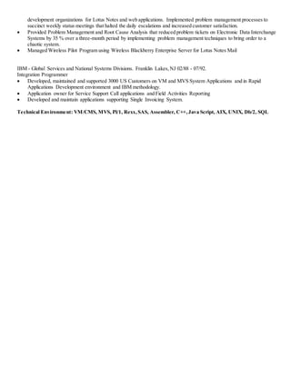 development organizations for Lotus Notes and web applications. Implemented problem management processes to
succinct weekly status meetings that halted the daily escalations and increased customer satisfaction.
 Provided Problem Management and Root Cause Analysis that reduced problem tickets on Electronic Data Interchange
Systems by 35 % over a three-month period by implementing problem management techniques to bring order to a
chaotic system.
 Managed Wireless Pilot Program using Wireless Blackberry Enterprise Server for Lotus Notes Mail
IBM - Global Services and National Systems Divisions. Franklin Lakes,NJ 02/88 - 07/92.
Integration Programmer
 Developed, maintained and supported 3000 US Customers on VM and MVS System Applications and in Rapid
Applications Development environment and IBM methodology.
 Application owner for Service Support Call applications and Field Activities Reporting
 Developed and maintain applications supporting Single Invoicing System.
Technical Environment: VM/CMS, MVS, Pl/1, Rexx,SAS, Assembler, C++,Java Script, AIX, UNIX, Db/2, SQL
 