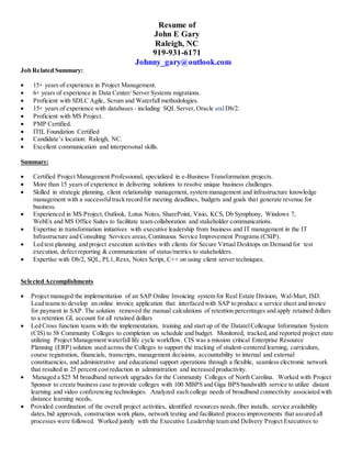 Resume of
John E Gary
Raleigh, NC
919-931-6171
Johnny_gary@outlook.com
Job Related Summary:
 15+ years of experience in Project Management.
 6+ years of experience in Data Center/ Server Systems migrations.
 Proficient with SDLC Agile, Scrum and Waterfall methodologies.
 15+ years of experience with databases - including SQL Server, Oracle and Db/2.
 Proficient with MS Project.
 PMP Certified.
 ITIL Foundation Certified
 Candidate’s location: Raleigh, NC.
 Excellent communication and interpersonal skills.
Summary:
 Certified Project Management Professional, specialized in e-Business Transformation projects.
 More than 15 years of experience in delivering solutions to resolve unique business challenges.
 Skilled in strategic planning, client relationship management, system management and infrastructure knowledge
management with a successfultrack record for meeting deadlines, budgets and goals that generate revenue for
business.
 Experienced in MS Project, Outlook, Lotus Notes, SharePoint, Visio, KCS, Db Symphony, Windows 7,
WebEx and MS Office Suites to facilitate team collaboration and stakeholder communications.
 Expertise in transformation initiatives with executive leadership from business and IT management in the IT
Infrastructure and Consulting Services areas,Continuous Service Improvement Programs (CSIP).
 Led test planning and project execution activities with clients for Secure Virtual Desktops on Demand for test
execution, defect reporting & communication of status/metrics to stakeholders.
 Expertise with Db/2, SQL, PL1,Rexx, Notes Script, C++ on using client server techniques.
Selected Accomplishments
 Project managed the implementation of an SAP Online Invoicing system for Real Estate Division, Wal-Mart, ISD.
Lead teams to develop an online invoice application that interfaced with SAP to produce a service sheet and invoice
for payment in SAP. The solution removed the manual calculations of retention percentages and apply retained dollars
to a retention GL account for all retained dollars
 Led Cross function teams with the implementation, training and start up of the DatatelColleague Information System
(CIS) to 58 Community Colleges to completion on schedule and budget. Monitored, tracked,and reported project state
utilizing Project Management waterfall life cycle workflow. CIS was a mission critical Enterprise Resource
Planning (ERP) solution used across the Colleges to support the tracking of student-centered learning, curriculum,
course registration, financials, transcripts, management decisions, accountability to internal and external
constituencies, and administrative and educational support operations through a flexible, seamless electronic network
that resulted in 25 percent cost reduction in administration and increased productivity.
 Managed a $25 M broadband network upgrades for the Community Colleges of North Carolina. Worked with Project
Sponsor to create business case to provide colleges with 100 MBPS and Giga BPS bandwidth service to utilize distant
learning and video conferencing technologies. Analyzed each college needs of broadband connectivity associated with
distance learning needs.
 Provided coordination of the overall project activities, identified resources needs,fiber installs, service availability
dates,bid approvals, construction work plans, network testing and facilitated process improvements that assured all
processes were followed. Worked jointly with the Executive Leadership team and Delivery Project Executives to
 