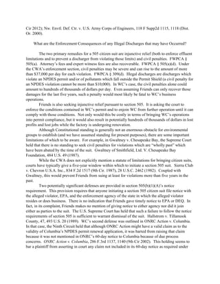 Cir 2012); Nw. Envtl. Def. Ctr. v. U.S. Army Corps of Engineers, 118 F Supp2d 1115, 1118 (Dist.
Or. 2000).
What are the Enforcement Consequences of any Illegal Discharges that may have Occurred?
The two primary remedies for a 505 citizen suit are injunctive relief (both to enforce effluent
limitations and to prevent a discharger from violating those limits) and civil penalties. FWPCA §
505(a). Attorney’s fees and expert witness fees are also recoverable. FWPCA § 505(a)(d). Under
the CWA’s enforcement section, civil penalties may be severe and can rise to the amount of more
than $37,000 per day for each violation. FWPCA § 309(d). Illegal discharges are discharges which
violate an NPDES permit and/or of pollutants which fall outside the Permit Shield (a civil penalty for
an NPDES violation cannot be more than $10,000). In WC’s case, the civil penalties alone could
amount to hundreds of thousands of dollars per day. Even assuming Friends can only recover those
damages for the last five years, such a penalty would most likely be fatal to WC’s business
operations.
Friends is also seeking injunctive relief pursuant to section 505. It is asking the court to
enforce the conditions contained in WC’s permit and to enjoin WC from further operation until it can
comply with those conditions. Not only would this be costly in terms of bringing WC’s operations
into permit compliance, but it would also result in potentially hundreds of thousands of dollars in lost
profits and lost jobs while the factory is undergoing renovation.
Although Constitutional standing is generally not an enormous obstacle for environmental
groups to establish (and we have assumed standing for present purposes), there are some important
limitations of which to be aware. For example, in Gwaltney v. Chesapeake Bay, the Supreme Court
held that there is no standing to seek civil penalties for violations which are “wholly past” which
have been abated by the time of the suit. Gwaltney of Smithfield, Ltd. V. Chesapeake Bay
Foundation, 484 U.S. 49 (1987).
While the CWA does not explicitly mention a statute of limitations for bringing citizen suits,
courts have typically give a five-year window within which to initiate a section 505 suit. Sierra Club
v. Chevron U.S.A. Inc., 834 F.2d 1517 (9th Cir. 1987), 28 U.S.C. 2462 (1982). Coupled with
Gwaltney, this would prevent Friends from suing at least for violations more than five years in the
past.
Two potentially significant defenses are provided in section 505(b)(1)(A)’s notice
requirement. This provision requires that anyone initiating a section 505 citizen suit file notice with
the alleged violator, EPA, and the enforcement agency of the state in which the alleged violator
resides or does business. There is no indication that Friends gave timely notice to EPA or DEQ. In
fact, in its complaint, Friends makes no mention of giving notice to either agency nor did it join
either as parties to the suit. The U.S. Supreme Court has held that such a failure to follow the notice
requirements of section 505 is sufficient to warrant dismissal of the suit. Hallstrom v. Tillamook
County, 47, 493 U.S. 20 (1989). WC’s second defense was outlined in ONRC Action v. Columbia.
In that case, the Ninth Circuit held that although ONRC Action might have a valid claim as to the
validity of Columbia’s NPDES permit renewal application, it was barred from raising that claim
because it was not mentioned in ONRC’s 60-day notice to Columbia because of due process
concerns. ONRC Action v. Columbia, 286 F.3rd 1137, 1140 (9th Cir 2002). This holding seems to
bar a plaintiff from asserting in court any claim not included in its 60-day notice as required under
 