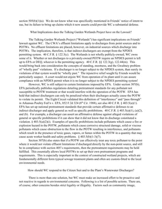 section 505(b)(1)(a). We do not know what was specifically mentioned in Friends’ notice of intent to
sue, but its failure to bring up claims which it now asserts could provide WC a substantial defense.
What Implications does the Talking Garden Wetlands Project have on the Lawsuit?
The Talking Garden Wetlands Project (“Wetlands”) has significant implications on Friends’
lawsuit against WC. The CWA’s effluent limitations apply to discharges from point sources and to
POTWs. No effluent limitations are placed, however, on industrial sources which discharge into
POTWs. The implication, therefore, is that indirect dischargers are exempt from the NPDES
permitting system. 40 C.F.R. § 122.3(c). The Wetlands is not wholly publicly-owned, WC owns
some of it. Whether or not discharges to a privately-owned POTW require an NPDES permit is left
up to EPA or DEQ, whoever is the permitting agency. 40 C.F.R. §§ 122.3(g), 122.44(m). This
would bring back into consideration the concepts of standing, mootness, and the Gwaltney problem
of “wholly past” violations. If a discharger is no longer subject to the NPDES system, than surely its
violations of that system would be “wholly past.” The injunctive relief sought by Friends would be
particularly suspect. A court would not enjoin WC from operation of its plant until it can assure
compliance with an NPDES permit when it is no longer subject to the NPDES permitting system!
However, WC is still subject to certain limitations imposed by EPA. Under section 307(b),
EPA periodically publishes regulations detailing pretreatment standards for any pollutant not
susceptible to POTW treatment or that would interfere with the operation of the POTW. EPA has
held that indirect dischargers can only be penalized when their discharges actually cause the POTW
to violate its permit. The Eight Circuit validated this definition of “interference” and “pass through”
in Arkansas Poultry Fed’n v. EPA, 852 F.2d 324 (8th
Cir. 1988), see also 40 C.F.R. § 403.5(a)(1).
EPA has set up national pretreatment standards that provide certain affirmative defenses to an
indirect discharger and apply general as well as specific prohibitions. 40 C.F.R. § 403.5(a)(1), (a)(2),
and (b). For example, a discharger can assert an affirmative defense against alleged violations of
general or specific prohibitions if it can show that it did not know that its discharge constituted a
violation. § 403.5(a)(2)(i). Examples of specific prohibitions include pollutants which cause a fire or
explosion hazard in the POTW, pollutants which cause corrosive structural damage, solid or viscous
pollutants which cause obstruction to the flow in the POTW resulting in interference, and pollutants
which result in the presence of toxic gases, vapors, or fumes within the POTW in a quantity that may
cause acute worker health and safety problems. § 403.5(b)(1-3)(7).
Section 307(b) also states that if a POTW can effectively treat any toxic pollutant to the point
where it would not violate effluent limitations if discharged directly by the non-point source, and still
be in compliance with section 405’s requirements, then the pretreatment requirements may be held
fulfilled. This essentially allows local POTWs to set up their own pretreatment programs and
requirements. This is especially important in the context of constructed wetland projects, which are
fundamentally different form typical sewage treatment plants and often are custom-fitted to the local
environmental needs.
How should WC respond to the Citizen Suit and to the Plant’s Wastewater Discharges?
There is more than one solution, but WC must make an increased effort to be proactive and
not reactive in regards to environmental concerns. Following is a list of possible actions. There are,
of course, other concerns besides strict legality or illegality. Factors such as community image,
 