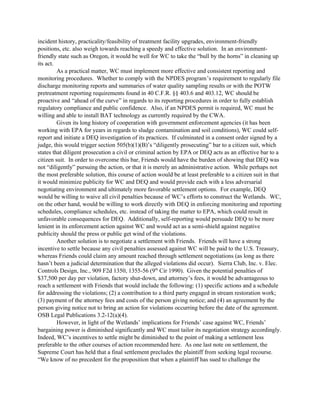 incident history, practicality/feasibility of treatment facility upgrades, environment-friendly
positions, etc. also weigh towards reaching a speedy and effective solution. In an environment-
friendly state such as Oregon, it would be well for WC to take the “bull by the horns” in cleaning up
its act.
As a practical matter, WC must implement more effective and consistent reporting and
monitoring procedures. Whether to comply with the NPDES program’s requirement to regularly file
discharge monitoring reports and summaries of water quality sampling results or with the POTW
pretreatment reporting requirements found in 40 C.F.R. §§ 403.6 and 403.12, WC should be
proactive and “ahead of the curve” in regards to its reporting procedures in order to fully establish
regulatory compliance and public confidence. Also, if an NPDES permit is required, WC must be
willing and able to install BAT technology as currently required by the CWA.
Given its long history of cooperation with government enforcement agencies (it has been
working with EPA for years in regards to sludge contamination and soil conditions), WC could self-
report and initiate a DEQ investigation of its practices. If culminated in a consent order signed by a
judge, this would trigger section 505(b)(1)(B)’s “diligently prosecuting” bar to a citizen suit, which
states that diligent prosecution a civil or criminal action by EPA or DEQ acts as an effective bar to a
citizen suit. In order to overcome this bar, Friends would have the burden of showing that DEQ was
not “diligently” pursuing the action, or that it is merely an administrative action. While perhaps not
the most preferable solution, this course of action would be at least preferable to a citizen suit in that
it would minimize publicity for WC and DEQ and would provide each with a less adversarial
negotiating environment and ultimately more favorable settlement options. For example, DEQ
would be willing to waive all civil penalties because of WC’s efforts to construct the Wetlands. WC,
on the other hand, would be willing to work directly with DEQ in enforcing monitoring and reporting
schedules, compliance schedules, etc. instead of taking the matter to EPA, which could result in
unfavorable consequences for DEQ. Additionally, self-reporting would persuade DEQ to be more
lenient in its enforcement action against WC and would act as a semi-shield against negative
publicity should the press or public get wind of the violations.
Another solution is to negotiate a settlement with Friends. Friends will have a strong
incentive to settle because any civil penalties assessed against WC will be paid to the U.S. Treasury,
whereas Friends could claim any amount reached through settlement negotiations (as long as there
hasn’t been a judicial determination that the alleged violations did occur). Sierra Club, Inc. v. Elec.
Controls Design, Inc., 909 F2d 1350, 1355-56 (9th
Cir 1990). Given the potential penalties of
$37,500 per day per violation, factory shut-down, and attorney’s fees, it would be advantageous to
reach a settlement with Friends that would include the following: (1) specific actions and a schedule
for addressing the violations; (2) a contribution to a third party engaged in stream restoration work;
(3) payment of the attorney fees and costs of the person giving notice; and (4) an agreement by the
person giving notice not to bring an action for violations occurring before the date of the agreement.
OSB Legal Publications 3.2-12(a)(4).
However, in light of the Wetlands’ implications for Friends’ case against WC, Friends’
bargaining power is diminished significantly and WC must tailor its negotiation strategy accordingly.
Indeed, WC’s incentives to settle might be diminished to the point of making a settlement less
preferable to the other courses of action recommended here. As one last note on settlement, the
Supreme Court has held that a final settlement precludes the plaintiff from seeking legal recourse.
“We know of no precedent for the proposition that when a plaintiff has sued to challenge the
 