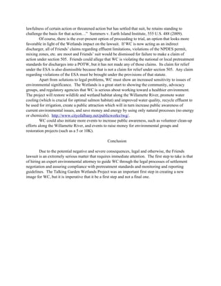 lawfulness of certain action or threatened action but has settled that suit, he retains standing to
challenge the basis for that action…” Summers v. Earth Island Institute, 555 U.S. 488 (2009).
Of course, there is the ever-present option of proceeding to trial, an option that looks more
favorable in light of the Wetlands impact on the lawsuit. If WC is now acting as an indirect
discharger, all of Friends’ claims regarding effluent limitations, violations of the NPDES permit,
mixing zones, etc. are moot and Friends’ suit would be dismissed for failure to make a claim of
action under section 505. Friends could allege that WC is violating the national or local pretreatment
standards for discharges into a POTW, but it has not made any of those claims. Its claim for relief
under the ESA is also dismissible because that is not a claim for relief under section 505. Any claim
regarding violations of the ESA must be brought under the provisions of that statute.
Apart from solutions to legal problems, WC must show an increased sensitivity to issues of
environmental significance. The Wetlands is a great start to showing the community, advocacy
groups, and regulatory agencies that WC is serious about working toward a healthier environment.
The project will restore wildlife and wetland habitat along the Willamette River, promote water
cooling (which is crucial for optimal salmon habitat) and improved water quality, recycle effluent to
be used for irrigation, create a public attraction which will in turn increase public awareness of
current environmental issues, and save money and energy by using only natural processes (no energy
or chemicals). http://www.cityofalbany.net/publicworks/twg/.
WC could also initiate more events to increase public awareness, such as volunteer clean-up
efforts along the Willamette River, and events to raise money for environmental groups and
restoration projects (such as a 5 or 10K).
Conclusion
Due to the potential negative and severe consequences, legal and otherwise, the Friends
lawsuit is an extremely serious matter that requires immediate attention. The first step to take is that
of hiring an expert environmental attorney to guide WC through the legal processes of settlement
negotiation and assuring compliance with pretreatment standards and monitoring and reporting
guidelines. The Talking Garden Wetlands Project was an important first step in creating a new
image for WC, but it is imperative that it be a first step and not a final one.
 