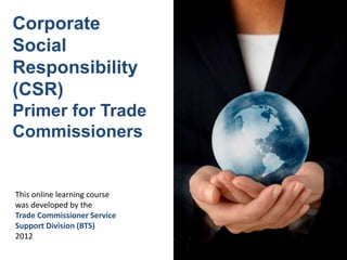 This online learning course
was developed by the
Trade Commissioner Service
Support Division (BTS)
2012
Corporate
Social
Responsibility
(CSR)
Primer for Trade
Commissioners
 