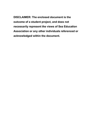 DISCLAIMER: The enclosed document is the
outcome of a student project, and does not
necessarily represent the views of Sea Education
Association or any other individuals referenced or
acknowledged within the document.
 
