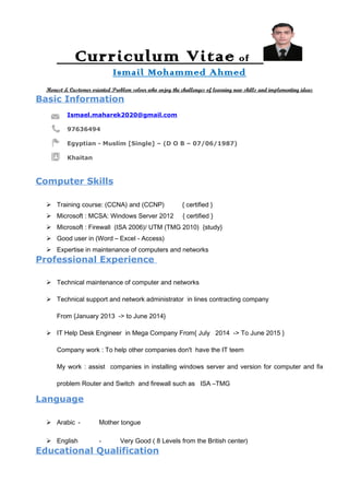 Curriculum Vitae of
Ismail Mohammed Ahmed
Honest & Customer oriented Problem solver who enjoy the challenges of learning new skills and implementing ideas
Basic Information
Ismael.maharek2020@gmail.com
97636494
Egyptian - Muslim [Single] – (D O B – 07/06/1987)
Khaitan
Computer Skills
 Training course: (CCNA) and (CCNP) { certified }
 Microsoft : MCSA: Windows Server 2012 { certified }
 Microsoft : Firewall (ISA 2006)/ UTM (TMG 2010) {study}
 Good user in (Word – Excel - Access)
 Expertise in maintenance of computers and networks
Professional Experience
 Technical maintenance of computer and networks
 Technical support and network administrator in lines contracting company
From {January 2013 -> to June 2014}
 IT Help Desk Engineer in Mega Company From{ July 2014 -> To June 2015 }
Company work : To help other companies don't have the IT teem
My work : assist companies in installing windows server and version for computer and fix
problem Router and Switch and firewall such as ISA –TMG
Language
 Arabic - Mother tongue
 English - Very Good ( 8 Levels from the British center)
Educational Qualification
 