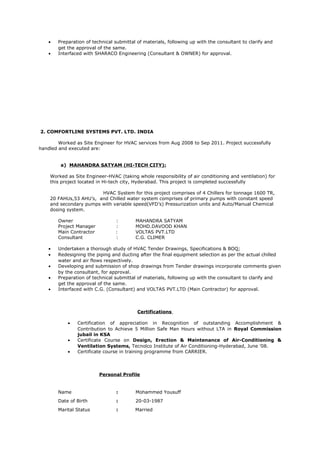 • Preparation of technical submittal of materials, following up with the consultant to clarify and
get the approval of the same.
• Interfaced with SHARACO Engineering (Consultant & OWNER) for approval.
2. COMFORTLINE SYSTEMS PVT. LTD. INDIA
Worked as Site Engineer for HVAC services from Aug 2008 to Sep 2011. Project successfully
handled and executed are:
a) MAHANDRA SATYAM (HI-TECH CITY):
Worked as Site Engineer-HVAC (taking whole responsibility of air conditioning and ventilation) for
this project located in Hi-tech city, Hyderabad. This project is completed successfully
HVAC System for this project comprises of 4 Chillers for tonnage 1600 TR,
20 FAHUs,53 AHU’s, and Chilled water system comprises of primary pumps with constant speed
and secondary pumps with variable speed(VFD’s) Pressurization units and Auto/Manual Chemical
dosing system.
Owner : MAHANDRA SATYAM
Project Manager : MOHD.DAVOOD KHAN
Main Contractor : VOLTAS PVT.LTD
Consultant : C.G. CLIMER
• Undertaken a thorough study of HVAC Tender Drawings, Specifications & BOQ;
• Redesigning the piping and ducting after the final equipment selection as per the actual chilled
water and air flows respectively.
• Developing and submission of shop drawings from Tender drawings incorporate comments given
by the consultant, for approval.
• Preparation of technical submittal of materials, following up with the consultant to clarify and
get the approval of the same.
• Interfaced with C.G. (Consultant) and VOLTAS PVT.LTD (Main Contractor) for approval.
Certifications
• Certification of appreciation in Recognition of outstanding Accomplishment &
Contribution to Achieve 5 Million Safe Man Hours without LTA in Royal Commission
jubail in KSA
• Certificate Course on Design, Erection & Maintenance of Air-Conditioning &
Ventilation Systems, Tecnolco Institute of Air Conditioning-Hyderabad, June ’08.
• Certificate course in training programme from CARRIER.
Personal Profile
Name : Mohammed Yousuff
Date of Birth : 20-03-1987
Marital Status : Married
 
