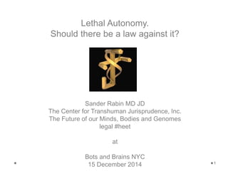 1 
Lethal Autonomy. 
Should there be a law against it? 
Sander Rabin MD JD 
The Center for Transhuman Jurisprudence, Inc. 
The Future of our Minds, Bodies and Genomes 
legal #heet 
at 
Bots and Brains NYC 
15 December 2014 
 