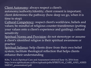 Client Autonomy: always respect a client’s
autonomy/authority/identity; client consent is important;
client determines the pathway (how deep we go, when it is
time to stop)
Cultural Competency: respect client’s worldview, beliefs and
values; be mindful of religious counter-transference (putting
your values onto a client’s experience and guiding); cultural
sensitivity
Spiritual Norms and Provision: do not stereotype or assume
a client’s identified religion is their spiritual awareness or
practice
Spiritual Salience: help clients draw from their own belief
system; facilitate theological reflection that helps clients
enhance their understanding
Kilts, T. (n.d.) Spiritual Care and Assessment retrieved June 14, 2016 from
http://www.spiritualcare.ca/flow/uploads/pdfs/SPIRITUAL_CARE_AND_ASSES
SMENT_presentation2.pdf
 