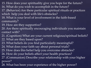 15. How does your spirituality give you hope for the future?
16. What do you wish to accomplish in the future?
17. (Behavior) Are there particular spiritual rituals or practices
which help you deal with life’s obstacles?
18. What is your level of involvement in the faith-based
community?
19. How are they supportive?
20. Are there spiritually encouraging individuals you maintain
contact with?
21. (Cognition) What are your current religious/spiritual beliefs?
22. What are they based upon?
23. What beliefs do you find particularly meaningful?
24. What does your faith say about personal trials?
25. How does this belief help you overcome obstacles?
26. How do your beliefs affect your health practices?
27. (Communion) Describe your relationship with your higher
power?
28. What has been your experience of the higher power?
 