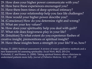 29. How does your higher power communicate with you?
30. How have these experiences encouraged you?
31. Have there been times of deep spiritual intimacy?
32. How does your relationship help you face life challenges?
33. How would your higher power describe you?
34. (Conscience) How do you determine right and wrong?
35. What are your key values?
36. How does your spirituality help you deal with guilt?
37. What role does forgiveness play in your life?
38. (Intuition) To what extent do you experience flashes of
creative insight, premonitions or spiritual insight?
39. Have these insights been a strength in your life? If so, how?
Hodge, D. (2001) Spiritual assessment: A review of major qualitative methods and a
new framework for assessing spirituality. Social Work, 46(3). 203-214.
Puchalski, C. and Romer, A. (2000). Taking spiritual history allows clinicians to
understand patients more fully. Journal of Palliative Medicine, 3(1). 129 – 137
 