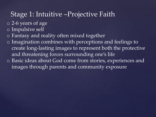 Stage 1: Intuitive –Projective Faith
o 2-6 years of age
o Impulsive self
o Fantasy and reality often mixed together
o Imagination combines with perceptions and feelings to
create long-lasting images to represent both the protective
and threatening forces surrounding one’s life
o Basic ideas about God come from stories, experiences and
images through parents and community exposure
 