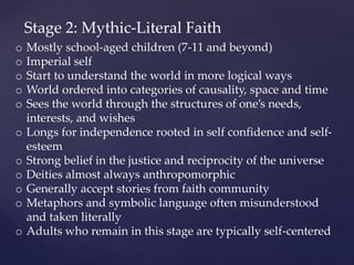 Stage 2: Mythic-Literal Faith
o Mostly school-aged children (7-11 and beyond)
o Imperial self
o Start to understand the world in more logical ways
o World ordered into categories of causality, space and time
o Sees the world through the structures of one’s needs,
interests, and wishes
o Longs for independence rooted in self confidence and self-
esteem
o Strong belief in the justice and reciprocity of the universe
o Deities almost always anthropomorphic
o Generally accept stories from faith community
o Metaphors and symbolic language often misunderstood
and taken literally
o Adults who remain in this stage are typically self-centered
 