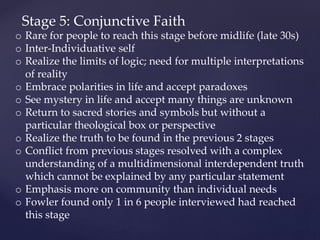 Stage 5: Conjunctive Faith
o Rare for people to reach this stage before midlife (late 30s)
o Inter-Individuative self
o Realize the limits of logic; need for multiple interpretations
of reality
o Embrace polarities in life and accept paradoxes
o See mystery in life and accept many things are unknown
o Return to sacred stories and symbols but without a
particular theological box or perspective
o Realize the truth to be found in the previous 2 stages
o Conflict from previous stages resolved with a complex
understanding of a multidimensional interdependent truth
which cannot be explained by any particular statement
o Emphasis more on community than individual needs
o Fowler found only 1 in 6 people interviewed had reached
this stage
 