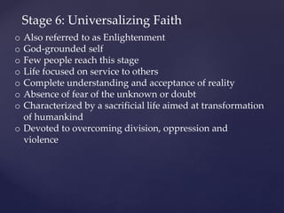 Stage 6: Universalizing Faith
o Also referred to as Enlightenment
o God-grounded self
o Few people reach this stage
o Life focused on service to others
o Complete understanding and acceptance of reality
o Absence of fear of the unknown or doubt
o Characterized by a sacrificial life aimed at transformation
of humankind
o Devoted to overcoming division, oppression and
violence
 