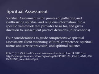 Spiritual Assessment
Spiritual Assessment is the process of gathering and
synthesizing spiritual and religious information into a
specific framework that provides basis for, and gives
direction to, subsequent practice decisions (interventions)
Four considerations to guide comprehensive spiritual
assessment: client autonomy, cultural competence, spiritual
norms and service provision, and spiritual salience
Kilts, T. (n.d.) Spiritual Care and Assessment retrieved June 14, 2016 from
http://www.spiritualcare.ca/flow/uploads/pdfs/SPIRITUAL_CARE_AND_ASS
ESSMENT_presentation2.pdf
 