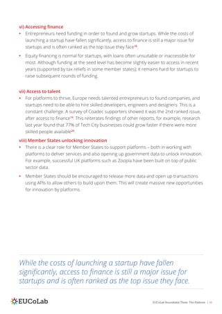 EUCoLab Roundtable Three: The Platform | 10
vi) Accessing finance
•	 Entrepreneurs need funding in order to found and grow startups. While the costs of
launching a startup have fallen significantly, access to finance is still a major issue for
startups and is often ranked as the top issue they face18
.
•	 Equity financing is normal for startups, with loans often unsuitable or inaccessible for
most. Although funding at the seed level has become slightly easier to access in recent
years (supported by tax reliefs in some member states); it remains hard for startups to
raise subsequent rounds of funding.
vii) Access to talent
•	 For platforms to thrive, Europe needs talented entrepreneurs to found companies, and
startups need to be able to hire skilled developers, engineers and designers. This is a
constant challenge. A survey of Coadec supporters showed it was the 2nd ranked issue,
after access to finance19
. This reiterates findings of other reports, for example, research
last year found that 77% of Tech City businesses could grow faster if there were more
skilled people available20
.
viii) Member States unlocking innovation
•	 There is a clear role for Member States to support platforms – both in working with
platforms to deliver services and also opening up government data to unlock innovation.
For example, successful UK platforms such as Zoopla have been built on top of public
sector data.
•	 Member States should be encouraged to release more data and open up transactions
using APIs to allow others to build upon them. This will create massive new opportunities
for innovation by platforms.
While the costs of launching a startup have fallen
significantly, access to finance is still a major issue for
startups and is often ranked as the top issue they face.
 