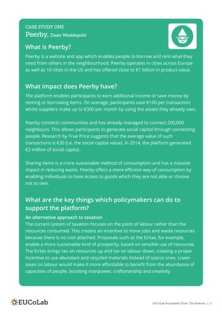 EUCoLab Roundtable Three: The Platform | 12
CASE STUDY ONE
Peerby, Daan Weddepohl
What is Peerby?
Peerby is a website and app which enables people to borrow and rent what they
need from others in the neighbourhood. Peerby operates in cities across Europe
as well as 10 cities in the US and has offered close to €1 billion in product value.
What impact does Peerby have?
The platform enables participants to earn additional income or save money by
renting or borrowing items. On average, participants save €100 per transaction;
whilst suppliers make up to €300 per month by using the assets they already own.
Peerby connects communities and has already managed to connect 200,000
neighbours. This allows participants to generate social capital through connecting
people. Research by True Price suggests that the average value of such
transactions is €30 (i.e. the social capital value). In 2014, the platform generated
€2 million of social capital.
Sharing items is a more sustainable method of consumption and has a massive
impact in reducing waste. Peerby offers a more efficient way of consumption by
enabling individuals to have access to goods which they are not able or choose
not to own.
What are the key things which policymakers can do to
support the platform?
An alternative approach to taxation
The current system of taxation focuses on the point of labour rather than the
resources consumed. This creates an incentive to move jobs and waste resources
because there is no cost attached. Proposals such as the Ex’tax, for example,
enable a more sustainable kind of prosperity, based on sensible use of resources.
The Ex’tax brings tax on resources up and tax on labour down, creating a proper
incentive to use abundant and recycled materials instead of scarce ones. Lower
taxes on labour would make it more affordable to benefit from the abundance of
capacities of people, boosting manpower, craftsmanship and creativity.
 