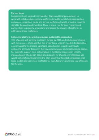 EUCoLab Roundtable Three: The Platform | 13
Partnerships
Engagement and support from Member States and local governments to
work with collaborative economy platforms to tackle social challenges (carbon
emissions, congestion, waste and service inefficiency) would provide a powerful
signal to the public and investors. There is also a role for joint research and
partnerships to properly understand and assess the impacts of platforms in
addressing these challenges.
Embracing platforms which encourage sustainable approaches
70% of people will be living in cities in Europe by 2020, and solutions which deal
with the resource challenge that this presents are urgently needed. Collaborative
economy platforms present significant opportunities to address through
embracing a Circular Economy; thereby reducing waste and creating social capital.
For example, support from policymakers in facilitating cooperation with the
manufacturers who design goods and products for sharing over individual use
would be beneficial. Research by the Ellen MacArthur Foundation suggests that
lease models are both more profitable for manufacturers and more cost efficiency
for the user.
 