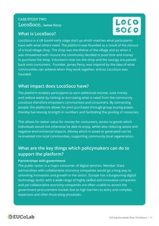 EUCoLab Roundtable Three: The Platform | 14
CASE STUDY TWO
LocoSoco, James Perry
What is LocoSoco?
LocoSoco is a UK based early stage start up which matches what participants
have with what others need. The platform was founded as a result of the closure
of a local village shop. The shop was the lifeline of the village and so when it
was threatened with closure the community decided to pool time and money
to purchase the shop. Volunteers now run the shop and the savings are passed
back onto consumers. Founder, James Perry, was inspired by the idea of what
communities can achieve when they work together; and so LocoSoco was
founded.
What impact does LocoSoco have?
The platform enables participants to earn additional income, save money
and reduce waste by renting or borrowing what is need from the community.
LocoSoco therefore empowers communities and consumers. By connecting
people, the platforms allows for joint purchases through group buying power,
thereby harnessing strength in numbers and facilitating the pooling of resources.
This allows for better value for money for consumers, access to goods which
individuals would not otherwise be able to enjoy, whilst also reducing waste and
negative environmental impacts. Money which is saved or generated can be
re-invested into local communities, supporting community local regeneration.
What are the key things which policymakers can do to
support the platform?
Partnerships with government
The public sector is a major consumer of digital services. Member State
partnerships with collaborative economy companies would go a long way to
unlocking innovation and growth in the sector. Europe has a burgeoning digital
technology sector with a wide range of highly skilled and innovative companies
and yet collaborative economy companies are often unable to access the
government procurement market due to high barriers to entry and complex,
expensive and often frustrating processes.
 
