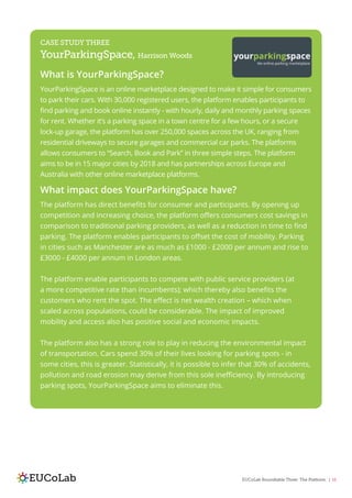 EUCoLab Roundtable Three: The Platform | 16
CASE STUDY THREE
YourParkingSpace, Harrison Woods
What is YourParkingSpace?
YourParkingSpace is an online marketplace designed to make it simple for consumers
to park their cars. With 30,000 registered users, the platform enables participants to
find parking and book online instantly - with hourly, daily and monthly parking spaces
for rent. Whether it’s a parking space in a town centre for a few hours, or a secure
lock-up garage, the platform has over 250,000 spaces across the UK, ranging from
residential driveways to secure garages and commercial car parks. The platforms
allows consumers to “Search, Book and Park” in three simple steps. The platform
aims to be in 15 major cities by 2018 and has partnerships across Europe and
Australia with other online marketplace platforms.
What impact does YourParkingSpace have?
The platform has direct benefits for consumer and participants. By opening up
competition and increasing choice, the platform offers consumers cost savings in
comparison to traditional parking providers, as well as a reduction in time to find
parking. The platform enables participants to offset the cost of mobility. Parking
in cities such as Manchester are as much as £1000 - £2000 per annum and rise to
£3000 - £4000 per annum in London areas.
The platform enable participants to compete with public service providers (at
a more competitive rate than incumbents); which thereby also benefits the
customers who rent the spot. The effect is net wealth creation – which when
scaled across populations, could be considerable. The impact of improved
mobility and access also has positive social and economic impacts.
The platform also has a strong role to play in reducing the environmental impact
of transportation. Cars spend 30% of their lives looking for parking spots - in
some cities, this is greater. Statistically, it is possible to infer that 30% of accidents,
pollution and road erosion may derive from this sole inefficiency. By introducing
parking spots, YourParkingSpace aims to eliminate this.
 