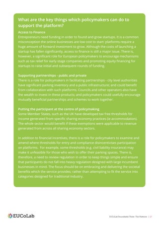 EUCoLab Roundtable Three: The Platform | 17
What are the key things which policymakers can do to
support the platform?
Access to Finance
Entrepreneurs need funding in order to found and grow startups. It is a common
misconception the online businesses are low cost to start: platforms require a
huge amount of forward investment to grow. Although the costs of launching a
startup has fallen significantly, access to finance is still a major issue. There is,
however, a significant role for European policymakers to encourage mechanisms
such as tax relief for early stage companies and promoting equity financing for
startups to raise initial and subsequent rounds of funding.
Supporting partnerships - public and private
There is a role for policymakers in facilitating partnerships - city level authorities
have significant parking inventory and a public infrastructure; and could benefit
from collaboration with such platforms. Councils and other operators also have
the wealth to invest in these products; and policymakers could usefully encourage
mutually beneficial partnerships and schemes to work together.
Putting the participant at the centre of policymaking
Some Member States, such as the UK have developed tax free thresholds for
income generated from specific sharing economy practices (ie accommodation).
The whole sector would benefit if these exemptions were applicable to revenue
generated from across all sharing economy sectors.
In addition to financial incentives, there is a role for policymakers to examine and
amend where thresholds for entry and compliance disincentivises participation
on platforms. For example, some thresholds (e.g. civil liability insurance) may
make it unfeasible for those who wish to offer their parking spaces. There is,
therefore, a need to review regulation in order to keep things simple and ensure
that participants do not fall into heavy regulation designed with large incumbent
businesses in mind. The focus should be on embracing and delivering the societal
benefits which the service provides; rather than attempting to fit the service into
categories designed for traditional industry.
 