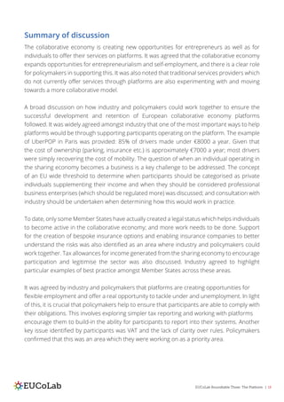 EUCoLab Roundtable Three: The Platform | 18
Summary of discussion
The collaborative economy is creating new opportunities for entrepreneurs as well as for
individuals to offer their services on platforms. It was agreed that the collaborative economy
expands opportunities for entrepreneurialism and self-employment, and there is a clear role
for policymakers in supporting this. It was also noted that traditional services providers which
do not currently offer services through platforms are also experimenting with and moving
towards a more collaborative model.
A broad discussion on how industry and policymakers could work together to ensure the
successful development and retention of European collaborative economy platforms
followed. It was widely agreed amongst industry that one of the most important ways to help
platforms would be through supporting participants operating on the platform. The example
of UberPOP in Paris was provided: 85% of drivers made under €8000 a year. Given that
the cost of ownership (parking, insurance etc.) is approximately €7000 a year; most drivers
were simply recovering the cost of mobility. The question of when an individual operating in
the sharing economy becomes a business is a key challenge to be addressed. The concept
of an EU wide threshold to determine when participants should be categorised as private
individuals supplementing their income and when they should be considered professional
business enterprises (which should be regulated more) was discussed; and consultation with
industry should be undertaken when determining how this would work in practice.
To date, only some Member States have actually created a legal status which helps individuals
to become active in the collaborative economy; and more work needs to be done. Support
for the creation of bespoke insurance options and enabling insurance companies to better
understand the risks was also identified as an area where industry and policymakers could
work together. Tax allowances for income generated from the sharing economy to encourage
participation and legitimise the sector was also discussed. Industry agreed to highlight
particular examples of best practice amongst Member States across these areas.
It was agreed by industry and policymakers that platforms are creating opportunities for
flexible employment and offer a real opportunity to tackle under and unemployment. In light
of this, it is crucial that policymakers help to ensure that participants are able to comply with
their obligations. This involves exploring simpler tax reporting and working with platforms
encourage them to build-in the ability for participants to report into their systems. Another
key issue identified by participants was VAT and the lack of clarity over rules. Policymakers
confirmed that this was an area which they were working on as a priority area.
 