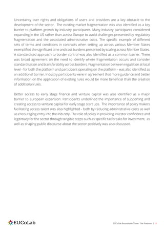 EUCoLab Roundtable Three: The Platform | 19
Uncertainty over rights and obligations of users and providers are a key obstacle to the
development of the sector. The existing market fragmentation was also identified as a key
barrier to platform growth by industry participants. Many industry participants considered
expanding in the US rather than across Europe to avoid challenges presented by regulatory
fragmentation and the associated administrative costs. The specific example of different
sets of terms and conditions in contracts when setting up across various Member States
exemplified the significant time and cost burdens presented by scaling across Member States.
A standardised approach to border control was also identified as a common barrier. There
was broad agreement on the need to identify where fragmentation occurs and consider
standardisation and transferability across borders. Fragmentation between regulation at local
level - for both the platform and participant operating on the platform - was also identified as
an additional barrier. Industry participants were in agreement that more guidance and better
information on the application of existing rules would be more beneficial than the creation
of additional rules.
Better access to early stage finance and venture capital was also identified as a major
barrier to European expansion. Participants underlined the importance of supporting and
creating access to venture capital for early stage start ups. The importance of policy makers
facilitating access talent was also highlighted - both by reducing administrative costs as well
as encouraging entry into the industry. The role of policy in providing investor confidence and
legitimacy for the sector through tangible steps such as specific tax breaks for investment, as
well as shaping public discourse about the sector positively was also discussed.
 