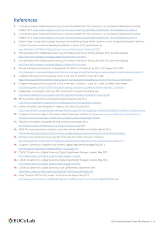 EUCoLab Roundtable Three: The Platform | 20
References
1.	 EUCoLab (European Collaborative Economy Forum), Roundtable One: The Consumer in a Trust Based Collaborative Economy,
October 2015, https://www.dropbox.com/s/cs41nxnexyo19x6/EUCoLab%20Round%20Table_1%262%20Reports.pdf?dl=0
2.	 EUCoLab (European Collaborative Economy Forum), Roundtable One: The Consumer in a Trust Based Collaborative Economy,
October 2015, https://www.dropbox.com/s/cs41nxnexyo19x6/EUCoLab%20Round%20Table_1%262%20Reports.pdf?dl=0
3.	 Position Paper: Young Global Leaders Sharing Economy Working Group. World Economic Forum Young Global Leaders Taskforce:
Circular Economy Innovation & New Business Models Initiative, 2013, April Rinne et al,
www.slideshare.net/CollabLab/ygl-sharing-economy-position-paper-final-june-2013/
4.	 The New Rules of the Collaborative Economy, 2015 Data on the Rise of Sharing, October 2015, Jeremiah Owyang
http://www.web-strategist.com/blog/category/collaborative-economy/
5.	 The New Rules of the Collaborative Economy, 2015 Data on the Rise of Sharing, October 2015, Jeremiah Owyang
http://www.web-strategist.com/blog/category/collaborative-economy/
6.	 Five key sharing economy sectors could generate £9 billion of UK revenues by 2025, 15th August 2014, PWC
http://www.pwc.co.uk/issues/megatrends/collisions/sharingeconomy/the-sharing-economy-sizing-the-revenue-opportunity.html
7.	 European sharing economy to grow by a third in the next 12 months, 1st July 2015, ING
http://www.ing.com/Newsroom/All-news/European-sharing-economy-to-grow-by-a-third-in-the-next-12-months.html
8.	 European sharing economy to grow by a third in the next 12 months, 1st July 2015, Tech City News, Ryan Fowler
http://techcitynews.com/2015/07/01/european-sharing-economy-to-grow-by-a-third-in-the-next-12-months/
9.	 Collaborative Consumption, February 2015, Amsterdam: Europe’s first sharing city:
http://www.collaborativeconsumption.com/2015/02/04/amsterdam-europes-first-sharing-city/
10.	 RAC Foundation, Spaced out: perspectives on parking policy, July 2012,
http://www.racfoundation.org/research/mobility/spaced-out-perspectives-on-parking
11.	 Inspire Consulting, Uber disrupted an industry: you should too, July 2015,
https://www.linkedin.com/pulse/uber-disrupted-industry-you-should-too-joshua-hamlet?trkSplashRedir=true&forceNoSplash=true
12.	 European Environment Agency, Occupancy rates of passenger vehicles, http://www.eea.europa.eu/data-and-maps/indicators/
occupancy-rates-of-passenger-vehicles-2/eu-occupancy-rates-of-passenger-vehicles
13.	 Peer2Peer Foundation, Making the Sharing Economy Sustainable, 2014,
http://p2pfoundation.net/Making_the_Sharing_Economy_Sustainable
14.	 IDDRI, The sharing economy: making it sustainable, Damien DeMailly, Anne-Sophie Novel, 2014,
http://www.iddri.org/Publications/Economie-du-partage-enjeux-et-opportunites-pour-la-transition-ecologique
15.	 Welcome to the ‘Sharing Economy’, July 2013, The New York Times, Thomas L. Friedman
http://www.nytimes.com/2013/07/21/opinion/sunday/friedman-welcome-to-the-sharing-economy.html?_r=2
16.	 European Commission, Questions and Answers: Digital Single Market Strategy, May 2015,
http://europa.eu/rapid/press-release_MEMO-15-4920_en.htm
17.	 COADEC (Coalition for a Digital Economy), Digital Single Market Package Unveiled, May 2015,
http://www.coadec.com/digital-single-market-package-unveiled/
18.	 COADEC (Coalition for a Digital Economy), Digital Single Market Package Unveiled, May 2015,
http://www.coadec.com/digital-single-market-package-unveiled/
19.	 COADEC (Coalition for a Digital Economy), Start Up Manifesto, September 2014,
http://www.coadec.com/wp-content/uploads/2014/09/Startup-Manifesto.pdf
20.	 Grant Thornton, GfK TechCity Insider: TechCityFutures Report, May 2013,
http://www.grant-thornton.co.uk/Global/Publication_pdf/Tech-City-Futures-Report-FINAL%5B1%5D.pdf
 