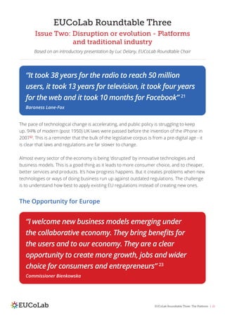 EUCoLab Roundtable Three: The Platform | 21
EUCoLab Roundtable Three
Issue Two: Disruption or evolution - Platforms
and traditional industry
Based on an introductory presentation by Luc Delany, EUCoLab Roundtable Chair
The pace of technological change is accelerating, and public policy is struggling to keep
up. 94% of modern (post 1950) UK laws were passed before the invention of the iPhone in
200722
. This is a reminder that the bulk of the legislative corpus is from a pre-digital age - it
is clear that laws and regulations are far slower to change.
Almost every sector of the economy is being ‘disrupted’ by innovative technologies and
business models. This is a good thing as it leads to more consumer choice, and to cheaper,
better services and products. It’s how progress happens. But it creates problems when new
technologies or ways of doing business run up against outdated regulations. The challenge
is to understand how best to apply existing EU regulations instead of creating new ones.
“It took 38 years for the radio to reach 50 million
users, it took 13 years for television, it took four years
for the web and it took 10 months for Facebook” 21
Baroness Lane-Fox
“I welcome new business models emerging under
the collaborative economy. They bring benefits for
the users and to our economy. They are a clear
opportunity to create more growth, jobs and wider
choice for consumers and entrepreneurs” 23
Commissioner Bienkowska
The Opportunity for Europe
 