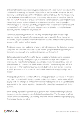 EUCoLab Roundtable Three: The Platform | 22
Embracing the collaborative economy presents Europe with a clear market opportunity. The
collaborative economy goes beyond online platforms and has a direct impact on the real
economy. According to research from the Boston Consulting Group, the Internet Economy
in the developed markets of the G-20 is forecast to grow at an annual rate of 8% over the
next five years24
. These rates far outpace traditional economic sectors. According to Nielsen,
there’s high demand for the collaborative economy – especially in emerging markets,
where it’s tipped to accelerate growth by giving consumers access to services they couldn’t
traditionally afford25
. 28% of the global population are participating in the collaborative
economy and this number will only increase26
.
Collaborative economy platforms are resulting in the re-imagination of every single
industry, holding the promise of creating new jobs and new wealth. These companies
are overhauling the traditional relationship between business and consumer by enabling
anyone to offer up their skills or assets.
The biggest change from traditional structures is the breakdown in the distinction between
companies and customers, with peer-to-peer models giving citizens the opportunity to
become business people on a part-time, temporary and flexible level.
Collaborative economy platforms offer Europe an opportunity to secure its prospects
for the future, helping it emerge stronger, sustainable, more agile and prosperous -
improving the lives of millions of people providing them with new jobs and new skills for
a better future. As Commissioner Bienkowska comments: “Some of the growth will be at
the expense of other traditional business models. But much of it will be new economic
activities. We should therefore see the collaborative economy as an opportunity – not a
threat.”
The Digital Single Market and Internal Market Strategy provide an opportunity to strike the
right balance between stimulating innovation, protecting consumers and ensuring a level
playing field. The emergence of these new business models gives rise to an urgent need to
assess whether the current regulatory framework for established operators is still fit-for-
purpose.
When looking at possible regulatory issues, policy makers need to find the right balance
between protecting consumers (see EUCoLab Roundtable One: “The Consumer in a Trust
Based Collaborative Economy” ), supporting innovative services and ensuring a level playing
field between business models.
 