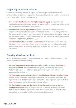 EUCoLab Roundtable Three: The Platform | 23
Supporting innovative services
Collaborative economy businesses exploit new technologies, and sometimes are
constrained by – or confront – regulations designed without internet enabled commerce in
mind. Policy makers should therefore look to:
•	 Reduce market unfairness by closing the ‘regulatory gap’ between new and
traditional service providers by ensuring that regulation fits the digital age, is flexible, not
burdensome and minimises barriers to entry.
•	 Avoid reactive bans or regulations designed to protect the status quo without
properly understanding the operations of the sector and the new challenges they pose.
This means avoiding reactive bans or regulation designed to halt technological progress
and protect incumbents. EU case law clearly states that banning a new service has never
passed the proportionality test of the CJEU.
•	 Any intervention should promote competition which allows this sector to flourish.
With this is mind, intervention should focus on removing barriers to innovation and
new market entrants, streamlining regulations to reduce burdens on platforms and
participants.
Ensuring a level playing field
When considering the impact of the collaborative economy on traditional services, policy
makers should consider the following:
•	 Member States need to respect the general principles of proportionality and
non-discrimination. They also need to comply with EU secondary law, such as
the Services Directive and e-Commerce Directive and any amendments need to be
appropriate for all players.
•	 The Commission must enforce existing EU legislation and infract Member States
who are disproportionately imposing barriers to the free movement of services. Full
implementation of the Services Directive is one of the most important ways in which to
close the ‘regulatory gap’ and ensure a level playing field.
•	 The Commission should use the Digital Single Market and Internal Market
Strategy as an opportunity to design measures focused on removing barriers to
the free movement of services and ensure that markets are open to innovative new
approaches, generating benefits for participants and consumers.
 