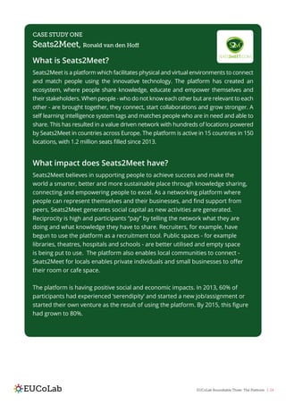 EUCoLab Roundtable Three: The Platform | 24
CASE STUDY ONE
Seats2Meet, Ronald van den Hoff
What is Seats2Meet?
Seats2Meet is a platform which facilitates physical and virtual environments to connect
and match people using the innovative technology. The platform has created an
ecosystem, where people share knowledge, educate and empower themselves and
their stakeholders. When people - who do not know each other but are relevant to each
other - are brought together, they connect, start collaborations and grow stronger. A
self learning intelligence system tags and matches people who are in need and able to
share. This has resulted in a value driven network with hundreds of locations powered
by Seats2Meet in countries across Europe. The platform is active in 15 countries in 150
locations, with 1.2 million seats filled since 2013.
What impact does Seats2Meet have?
Seats2Meet believes in supporting people to achieve success and make the
world a smarter, better and more sustainable place through knowledge sharing,
connecting and empowering people to excel. As a networking platform where
people can represent themselves and their businesses, and find support from
peers, Seats2Meet generates social capital as new activities are generated.
Reciprocity is high and participants “pay” by telling the network what they are
doing and what knowledge they have to share. Recruiters, for example, have
begun to use the platform as a recruitment tool. Public spaces - for example
libraries, theatres, hospitals and schools - are better utilised and empty space
is being put to use. The platform also enables local communities to connect -
Seats2Meet for locals enables private individuals and small businesses to offer
their room or cafe space.
The platform is having positive social and economic impacts. In 2013, 60% of
participants had experienced ‘serendipity’ and started a new job/assignment or
started their own venture as the result of using the platform. By 2015, this figure
had grown to 80%.
 