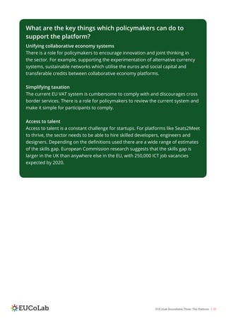 EUCoLab Roundtable Three: The Platform | 25
What are the key things which policymakers can do to
support the platform?
Unifying collaborative economy systems
There is a role for policymakers to encourage innovation and joint thinking in
the sector. For example, supporting the experimentation of alternative currency
systems, sustainable networks which utilise the euros and social capital and
transferable credits between collaborative economy platforms.
Simplifying taxation
The current EU VAT system is cumbersome to comply with and discourages cross
border services. There is a role for policymakers to review the current system and
make it simple for participants to comply.
Access to talent
Access to talent is a constant challenge for startups. For platforms like Seats2Meet
to thrive, the sector needs to be able to hire skilled developers, engineers and
designers. Depending on the definitions used there are a wide range of estimates
of the skills gap. European Commission research suggests that the skills gap is
larger in the UK than anywhere else in the EU, with 250,000 ICT job vacancies
expected by 2020.
 