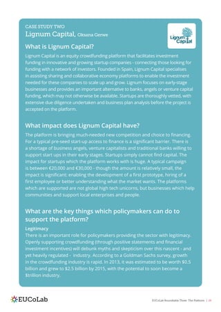 EUCoLab Roundtable Three: The Platform | 26
CASE STUDY TWO
Lignum Capital, Oksana Gerwe
What is Lignum Capital?
Lignum Capital is an equity crowdfunding platform that facilitates investment
funding in innovative and growing startup companies - connecting those looking for
funding with a network of investors. Founded in Spain, Lignum Capital specialises
in assisting sharing and collaborative economy platforms to enable the investment
needed for these companies to scale up and grow. Lignum focuses on early-stage
businesses and provides an important alternative to banks, angels or venture capital
funding, which may not otherwise be available. Startups are thoroughly vetted, with
extensive due diligence undertaken and business plan analysis before the project is
accepted on the platform.
What impact does Lignum Capital have?
The platform is bringing much-needed new competition and choice to financing.
For a typical pre-seed start-up access to finance is a significant barrier. There is
a shortage of business angels, venture capitalists and traditional banks willing to
support start ups in their early stages. Startups simply cannot find capital. The
impact for startups which the platform works with is huge. A typical campaign
is between €20,000 and €30,000 - though the amount is relatively small, the
impact is significant: enabling the development of a first prototype, hiring of a
first employee or better understanding what the market wants. The platforms
which are supported are not global high tech unicorns, but businesses which help
communities and support local enterprises and people.
What are the key things which policymakers can do to
support the platform?
Legitimacy
There is an important role for policymakers providing the sector with legitimacy.
Openly supporting crowdfunding (through positive statements and financial
investment incentives) will debunk myths and skepticism over this nascent - and
yet heavily regulated - industry. According to a Goldman Sachs survey, growth
in the crowdfunding industry is rapid. In 2013, it was estimated to be worth $0.5
billion and grew to $2.5 billion by 2015, with the potential to soon become a
$trillion industry.
 